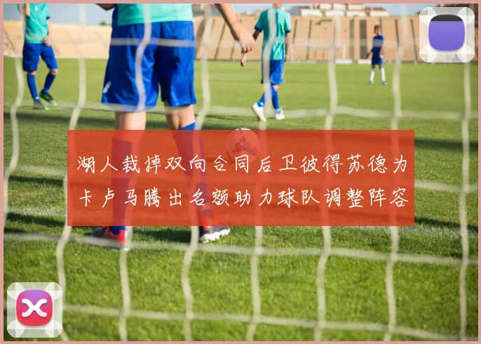 湖人裁掉双向合同后卫彼得苏德为卡卢马腾出名额助力球队调整阵容
